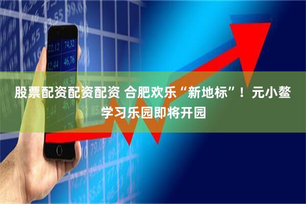 股票配资配资配资 合肥欢乐“新地标”！元小鳌学习乐园即将开园