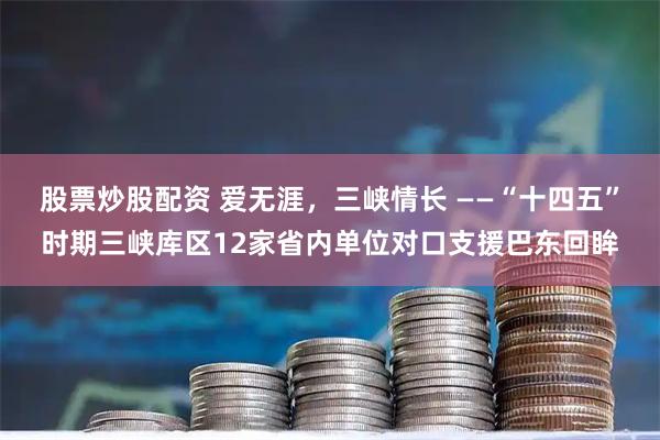 股票炒股配资 爱无涯，三峡情长 ——“十四五”时期三峡库区12家省内单位对口支援巴东回眸