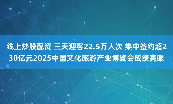 线上炒股配资 三天迎客22.5万人次 集中签约超230亿元2025中国文化旅游产业博览会成绩亮眼