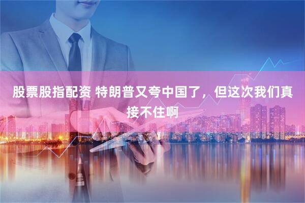 股票股指配资 特朗普又夸中国了，但这次我们真接不住啊