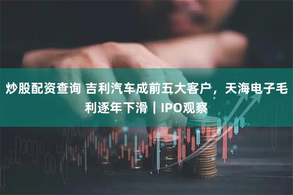 炒股配资查询 吉利汽车成前五大客户，天海电子毛利逐年下滑｜IPO观察