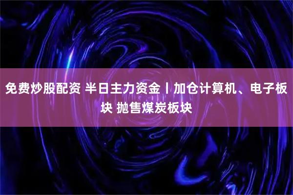 免费炒股配资 半日主力资金丨加仓计算机、电子板块 抛售煤炭板块