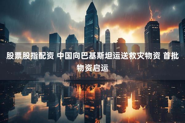 股票股指配资 中国向巴基斯坦运送救灾物资 首批物资启运