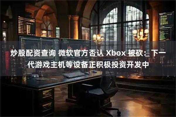 炒股配资查询 微软官方否认 Xbox 被砍：下一代游戏主机等设备正积极投资开发中