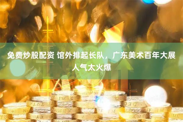 免费炒股配资 馆外排起长队，广东美术百年大展人气太火爆
