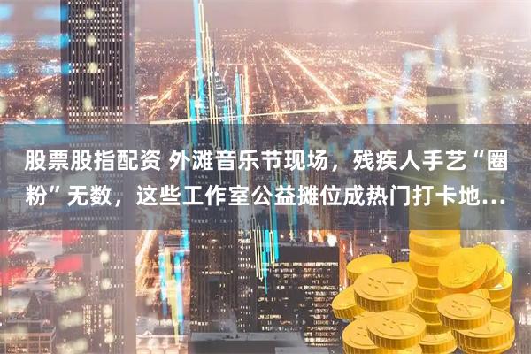 股票股指配资 外滩音乐节现场，残疾人手艺“圈粉”无数，这些工作室公益摊位成热门打卡地…