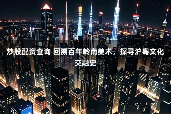 炒股配资查询 回溯百年岭南美术，探寻沪粤文化交融史