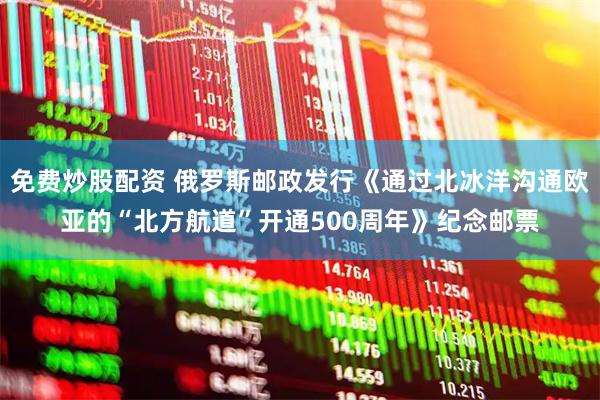 免费炒股配资 俄罗斯邮政发行《通过北冰洋沟通欧亚的“北方航道”开通500周年》纪念邮票