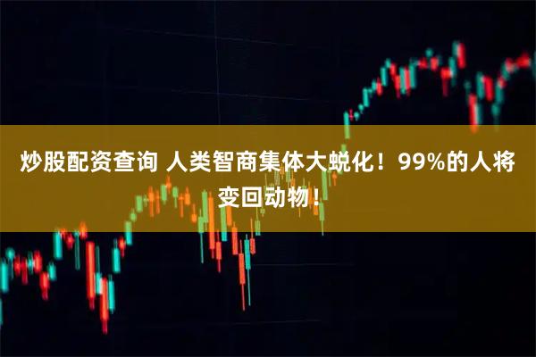 炒股配资查询 人类智商集体大蜕化！99%的人将变回动物！