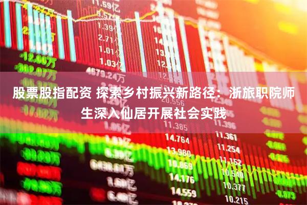 股票股指配资 探索乡村振兴新路径：浙旅职院师生深入仙居开展社会实践