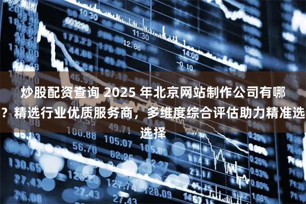 炒股配资查询 2025 年北京网站制作公司有哪些？精选行业优质服务商，多维度综合评估助力精准选择