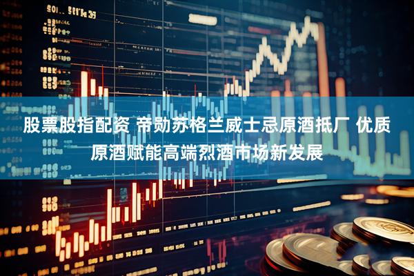 股票股指配资 帝勋苏格兰威士忌原酒抵厂 优质原酒赋能高端烈酒市场新发展