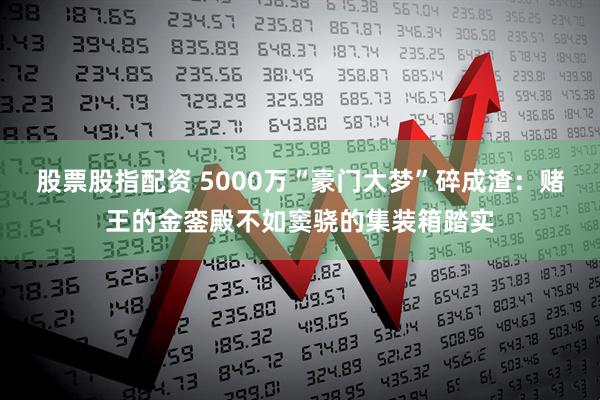 股票股指配资 5000万“豪门大梦”碎成渣：赌王的金銮殿不如窦骁的集装箱踏实