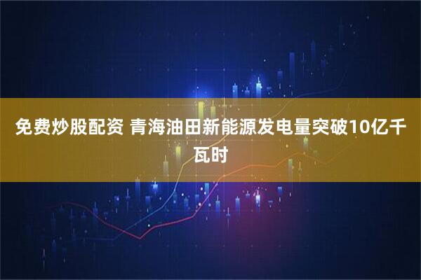 免费炒股配资 青海油田新能源发电量突破10亿千瓦时