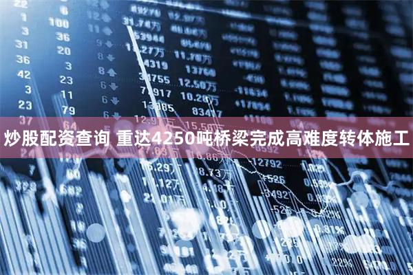 炒股配资查询 重达4250吨桥梁完成高难度转体施工