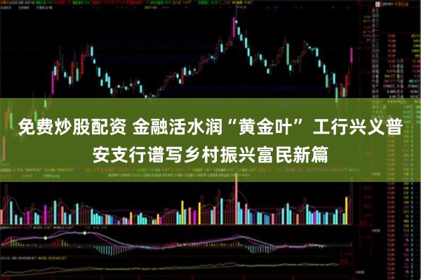 免费炒股配资 金融活水润“黄金叶” 工行兴义普安支行谱写乡村振兴富民新篇