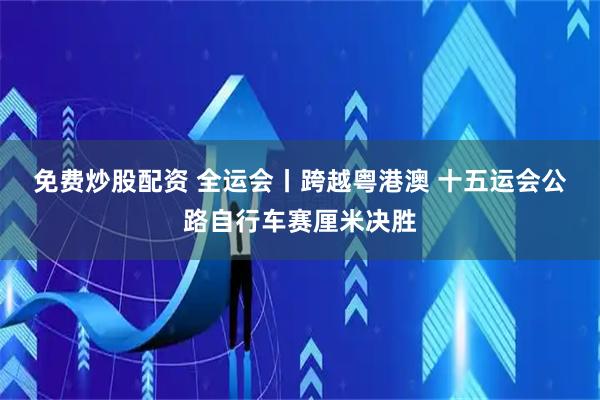 免费炒股配资 全运会丨跨越粤港澳 十五运会公路自行车赛厘米决胜