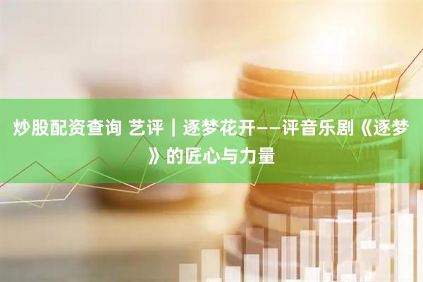 炒股配资查询 艺评｜逐梦花开——评音乐剧《逐梦》的匠心与力量