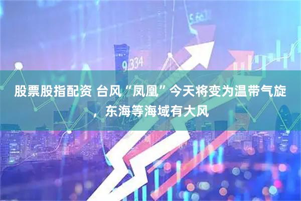 股票股指配资 台风“凤凰”今天将变为温带气旋，东海等海域有大风
