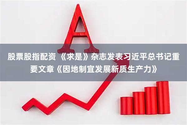 股票股指配资 《求是》杂志发表习近平总书记重要文章《因地制宜发展新质生产力》