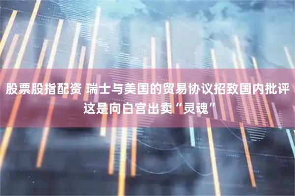 股票股指配资 瑞士与美国的贸易协议招致国内批评 这是向白宫出卖“灵魂”