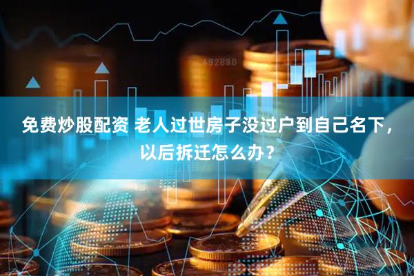 免费炒股配资 老人过世房子没过户到自己名下，以后拆迁怎么办？