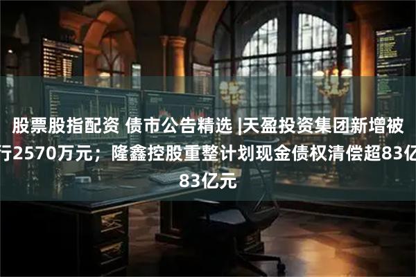 股票股指配资 债市公告精选 |天盈投资集团新增被执行2570万元；隆鑫控股重整计划现金债权清偿超83亿元