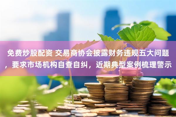 免费炒股配资 交易商协会披露财务违规五大问题，要求市场机构自查自纠，近期典型案例梳理警示