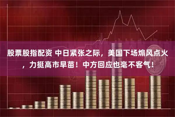 股票股指配资 中日紧张之际，美国下场煽风点火，力挺高市早苗！中方回应也毫不客气！