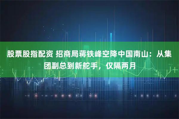 股票股指配资 招商局蒋铁峰空降中国南山：从集团副总到新舵手，仅隔两月