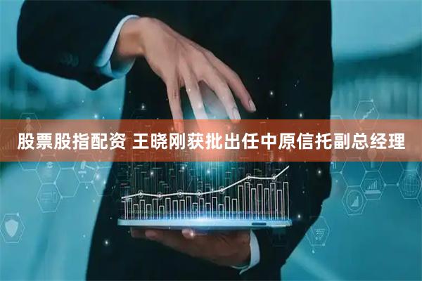 股票股指配资 王晓刚获批出任中原信托副总经理