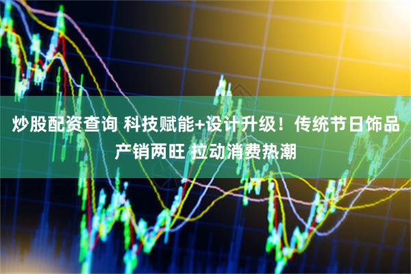 炒股配资查询 科技赋能+设计升级！传统节日饰品产销两旺 拉动消费热潮