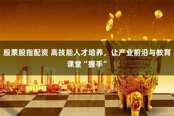 股票股指配资 高技能人才培养,让产业前沿与教育课堂“握手”