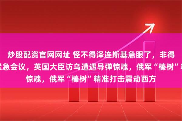 炒股配资官网网址 怪不得泽连斯基急眼了，非得要求安理会召开紧急会议，英国大臣访乌遭遇导弹惊魂，俄军“榛树”精准打击震动西方