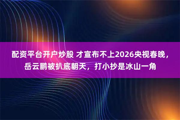 配资平台开户炒股 才宣布不上2026央视春晚，岳云鹏被扒底朝天，打小抄是冰山一角