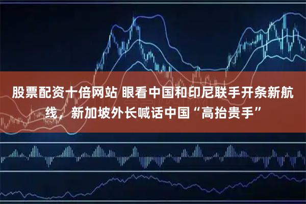 股票配资十倍网站 眼看中国和印尼联手开条新航线，新加坡外长喊话中国“高抬贵手”