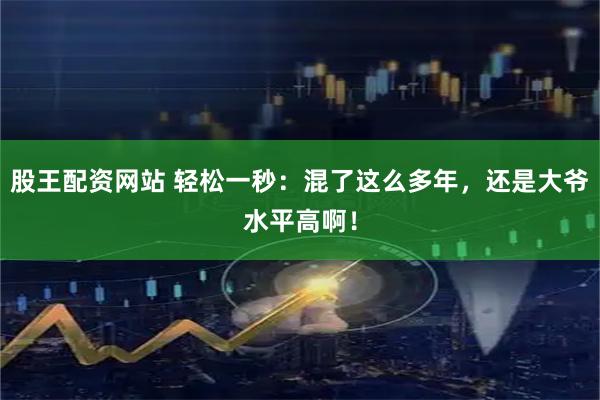 股王配资网站 轻松一秒：混了这么多年，还是大爷水平高啊！