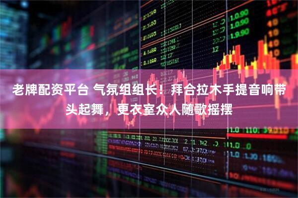 老牌配资平台 气氛组组长！拜合拉木手提音响带头起舞，更衣室众人随歌摇摆