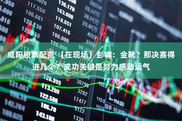 咸阳股票配资 【在现场】彭啸：金靴？那决赛得进几个？成功关键是努力感动运气
