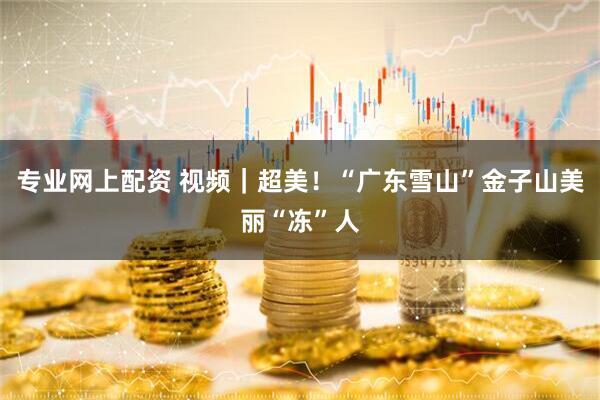 专业网上配资 视频｜超美！“广东雪山”金子山美丽“冻”人