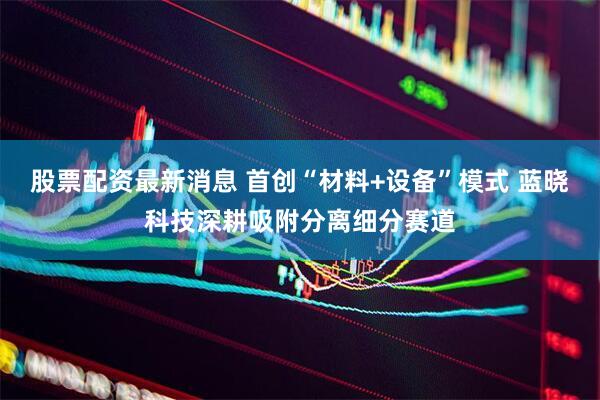 股票配资最新消息 首创“材料+设备”模式 蓝晓科技深耕吸附分离细分赛道