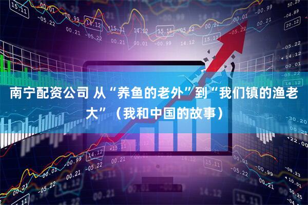 南宁配资公司 从“养鱼的老外”到“我们镇的渔老大”（我和中国的故事）