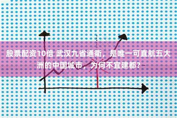 股票配资10倍 武汉九省通衢，是唯一可直航五大洲的中国城市，为何不宜建都？