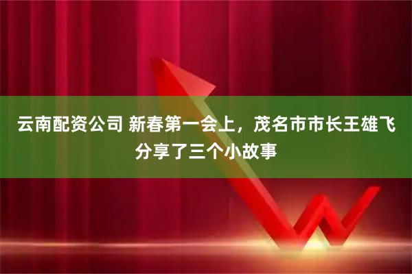 云南配资公司 新春第一会上，茂名市市长王雄飞分享了三个小故事