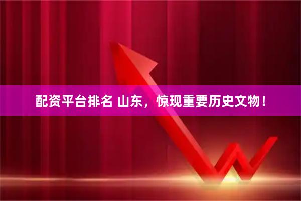配资平台排名 山东，惊现重要历史文物！