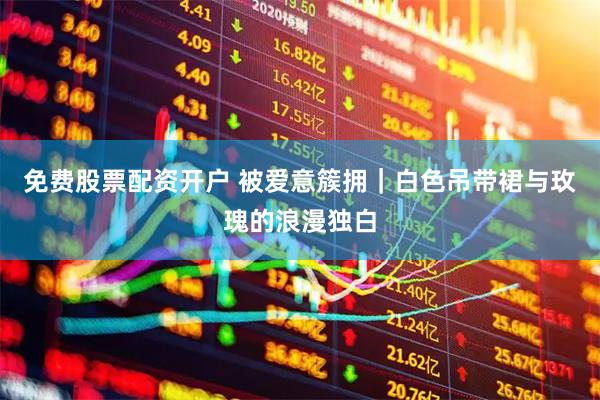 免费股票配资开户 被爱意簇拥｜白色吊带裙与玫瑰的浪漫独白