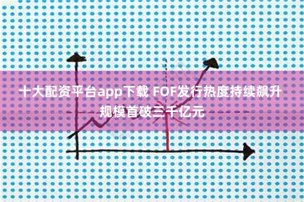 十大配资平台app下载 FOF发行热度持续飙升 规模首破三千亿元