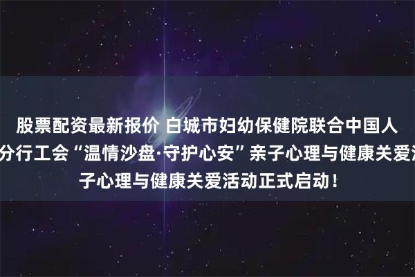 股票配资最新报价 白城市妇幼保健院联合中国人民银行白城市分行工会“温情沙盘·守护心安”亲子心理与健康关爱活动正式启动！