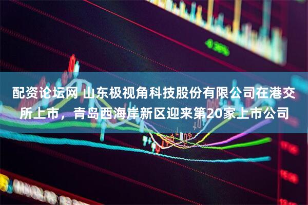 配资论坛网 山东极视角科技股份有限公司在港交所上市，青岛西海岸新区迎来第20家上市公司
