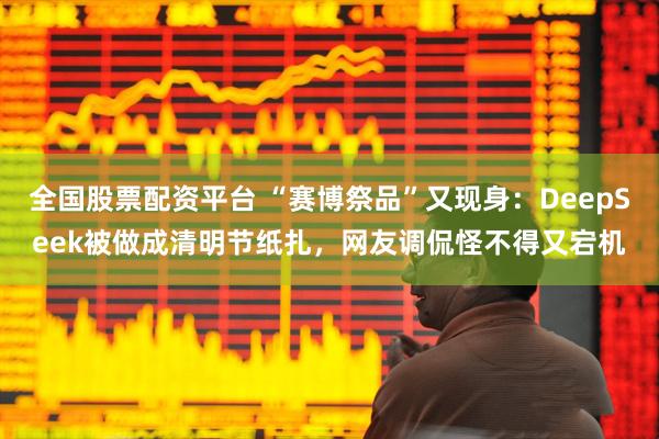 全国股票配资平台 “赛博祭品”又现身：DeepSeek被做成清明节纸扎，网友调侃怪不得又宕机